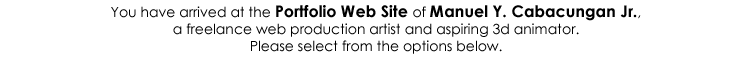 You have arrived at the Portfolio Web Site of Manuel Y. Cabacungan Jr., a freelance web production artist and aspiring 3d animator. Please select from the options below.